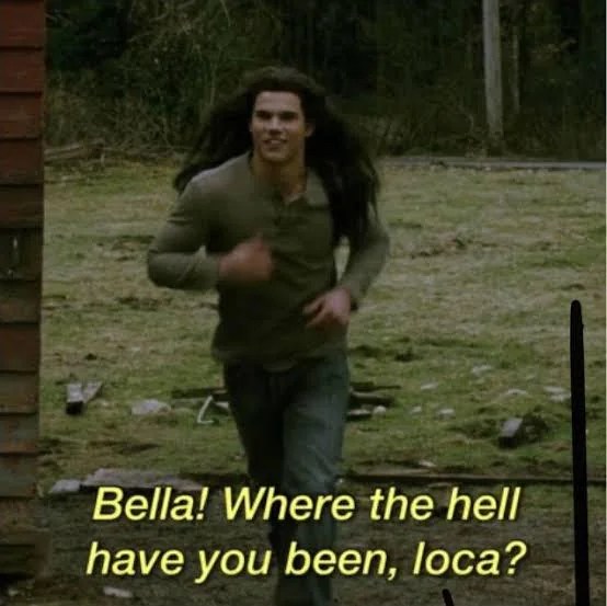 A screenshot of Jacob from one of the Twilight movies. He's running and his long hair is flowing. The text below says "Bella! Where the hell have you been, loca?" which is A) an inexplicable line for Jacob to say and B) weirdly popular online at the moment.